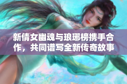 新倩女幽魂与琅琊榜携手合作，共同谱写全新传奇故事等你来探索