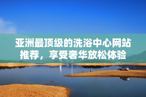 亚洲最顶级的洗浴中心网站推荐，享受奢华放松体验