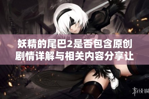 妖精的尾巴2是否包含原创剧情详解与相关内容分享让你一探究竟