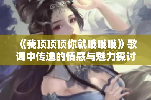 《我顶顶顶你就哦哦哦》歌词中传递的情感与魅力探讨