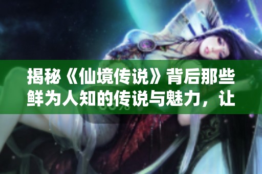 揭秘《仙境传说》背后那些鲜为人知的传说与魅力，让你领略人间仙境的神秘面纱