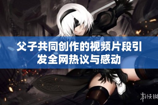 父子共同创作的视频片段引发全网热议与感动