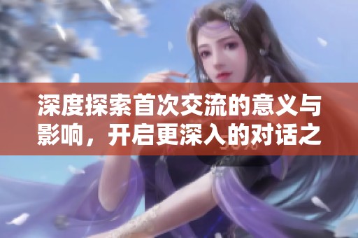 深度探索首次交流的意义与影响，开启更深入的对话之旅