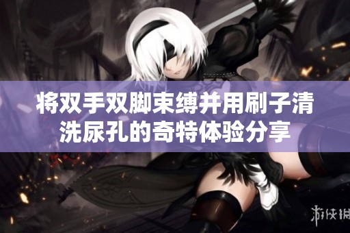将双手双脚束缚并用刷子清洗尿孔的奇特体验分享