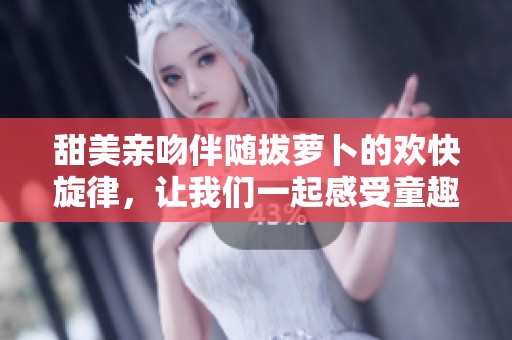 甜美亲吻伴随拔萝卜的欢快旋律，让我们一起感受童趣时光