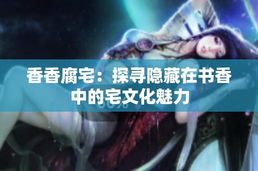 香香腐宅：探寻隐藏在书香中的宅文化魅力