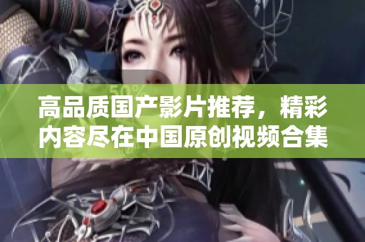 高品质国产影片推荐，精彩内容尽在中国原创视频合集