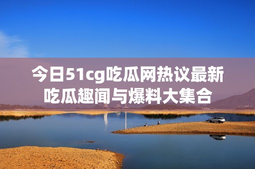 今日51cg吃瓜网热议最新吃瓜趣闻与爆料大集合