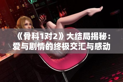 《骨科1对2》大结局揭秘：爱与剧情的终极交汇与感动