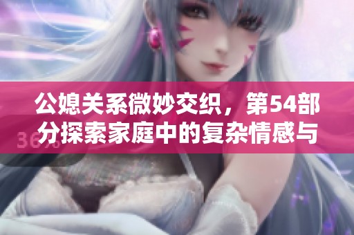公媳关系微妙交织，第54部分探索家庭中的复杂情感与责任