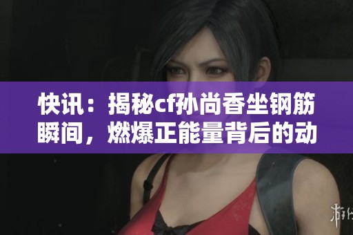 快讯：揭秘cf孙尚香坐钢筋瞬间，燃爆正能量背后的动人故事