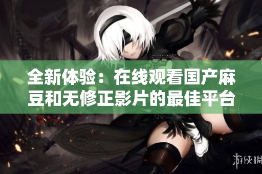 全新体验：在线观看国产麻豆和无修正影片的最佳平台推荐