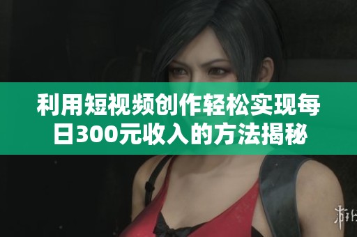 利用短视频创作轻松实现每日300元收入的方法揭秘