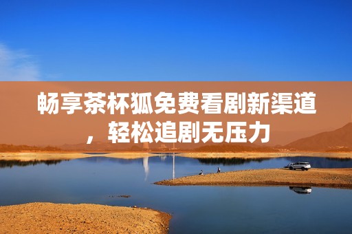 畅享茶杯狐免费看剧新渠道，轻松追剧无压力