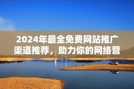 2024年最全免费网站推广渠道推荐，助力你的网络营销之路