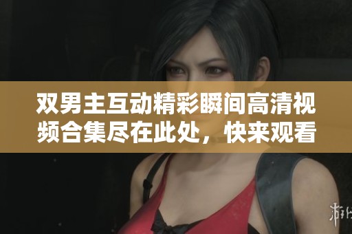 双男主互动精彩瞬间高清视频合集尽在此处，快来观看吧