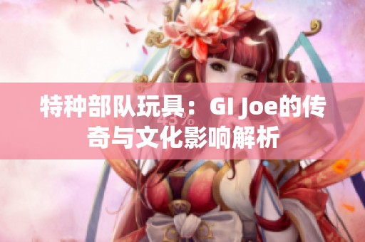 特种部队玩具：GI Joe的传奇与文化影响解析