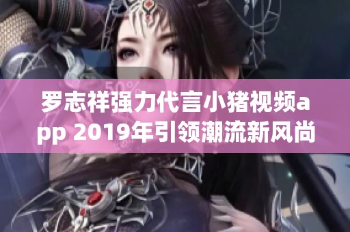 罗志祥强力代言小猪视频app 2019年引领潮流新风尚
