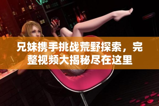 兄妹携手挑战荒野探索，完整视频大揭秘尽在这里