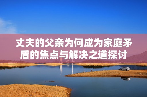 丈夫的父亲为何成为家庭矛盾的焦点与解决之道探讨