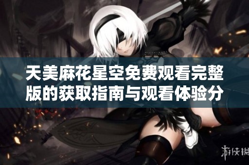 天美麻花星空免费观看完整版的获取指南与观看体验分享