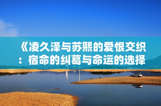 《凌久泽与苏熙的爱恨交织：宿命的纠葛与命运的选择》