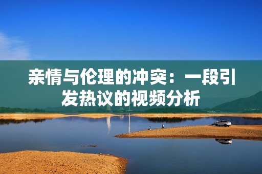 亲情与伦理的冲突：一段引发热议的视频分析