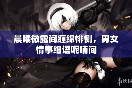 晨曦微露间缠绵悱恻，男女情事细语呢喃间