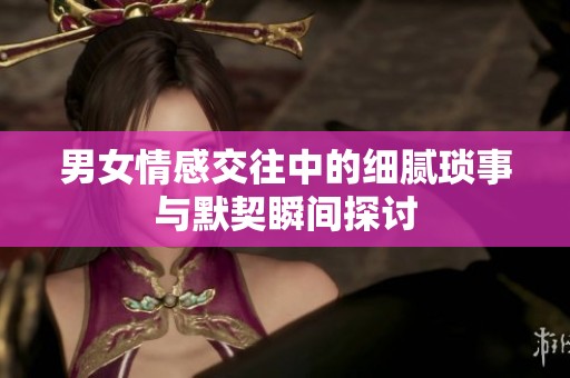 男女情感交往中的细腻琐事与默契瞬间探讨