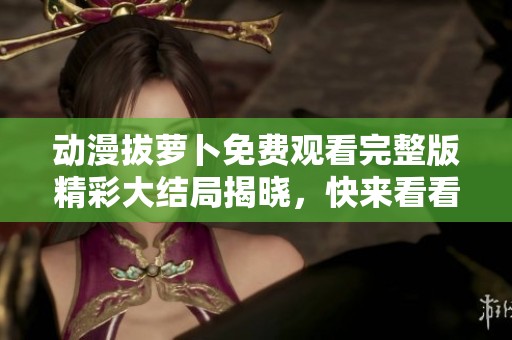 动漫拔萝卜免费观看完整版精彩大结局揭晓，快来看看吧！