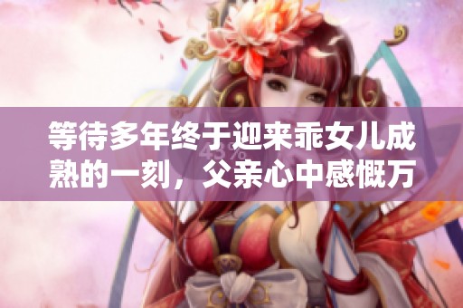 等待多年终于迎来乖女儿成熟的一刻，父亲心中感慨万千
