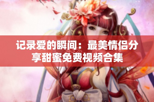 记录爱的瞬间：最美情侣分享甜蜜免费视频合集