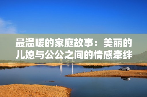最温暖的家庭故事：美丽的儿媳与公公之间的情感牵绊