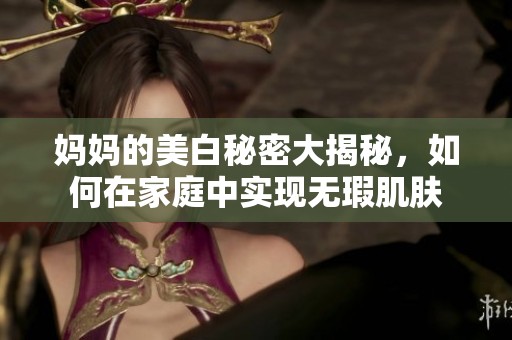 妈妈的美白秘密大揭秘，如何在家庭中实现无瑕肌肤