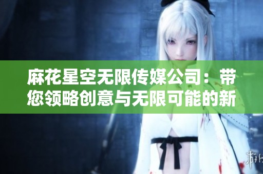麻花星空无限传媒公司：带您领略创意与无限可能的新视界