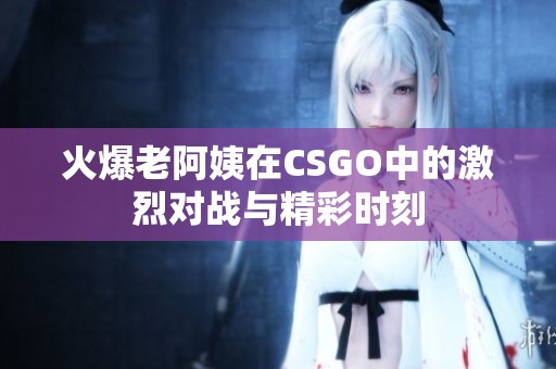 火爆老阿姨在CSGO中的激烈对战与精彩时刻