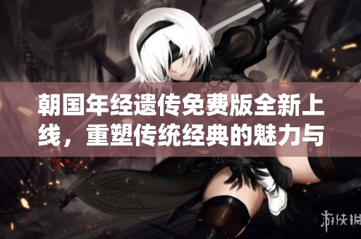 朝国年经遗传免费版全新上线，重塑传统经典的魅力与价值