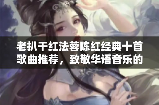 老扒干红法蓉陈红经典十首歌曲推荐，致敬华语音乐的瑰宝