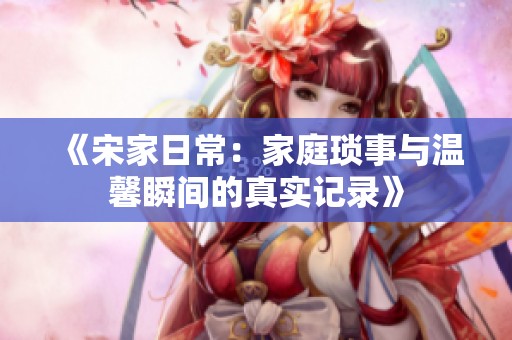 《宋家日常：家庭琐事与温馨瞬间的真实记录》