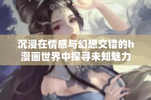 沉浸在情感与幻想交错的h漫画世界中探寻未知魅力