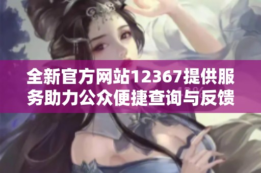 全新官方网站12367提供服务助力公众便捷查询与反馈