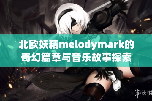 北欧妖精melodymark的奇幻篇章与音乐故事探索