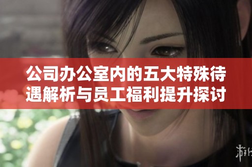 公司办公室内的五大特殊待遇解析与员工福利提升探讨
