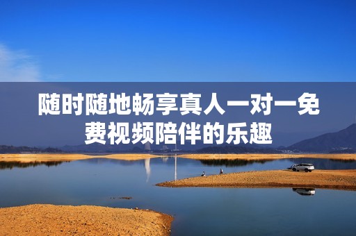 随时随地畅享真人一对一免费视频陪伴的乐趣
