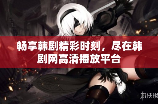 畅享韩剧精彩时刻，尽在韩剧网高清播放平台