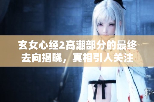 玄女心经2高潮部分的最终去向揭晓，真相引人关注