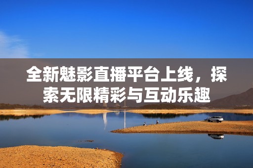 全新魅影直播平台上线，探索无限精彩与互动乐趣