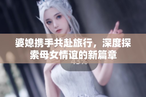 婆媳携手共赴旅行，深度探索母女情谊的新篇章