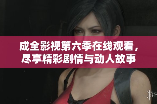 成全影视第六季在线观看，尽享精彩剧情与动人故事