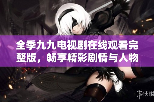 全季九九电视剧在线观看完整版，畅享精彩剧情与人物发展